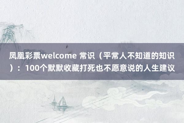 凤凰彩票welcome 常识（平常人不知道的知识）：100个默默收藏打死也不愿意说的人生建议