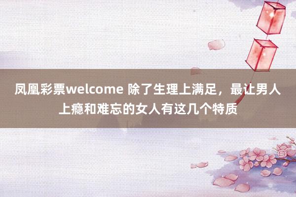 凤凰彩票welcome 除了生理上满足，最让男人上瘾和难忘的女人有这几个特质
