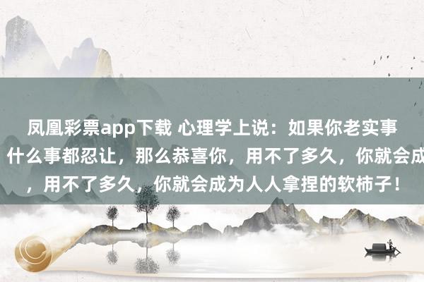 凤凰彩票app下载 心理学上说：如果你老实事少，不给别人添麻烦，什么事都忍让，那么恭喜你，用不了多久，你就会成为人人拿捏的软柿子！
