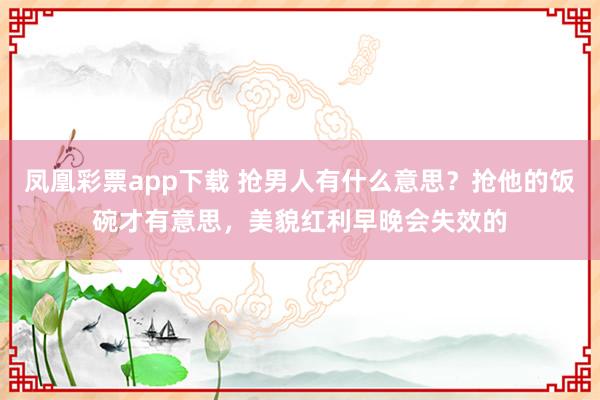 凤凰彩票app下载 抢男人有什么意思？抢他的饭碗才有意思，美貌红利早晚会失效的