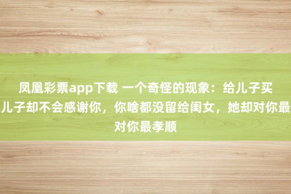 凤凰彩票app下载 一个奇怪的现象：给儿子买房，儿子却不会感谢你，你啥都没留给闺女，她却对你最孝顺