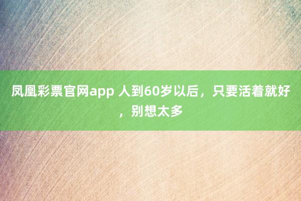 凤凰彩票官网app 人到60岁以后，只要活着就好，别想太多