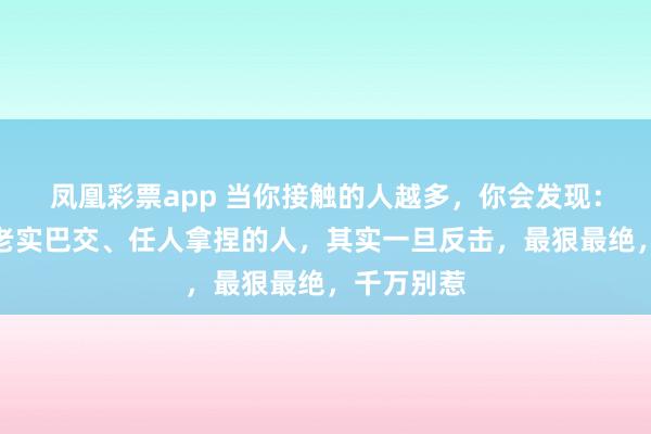 凤凰彩票app 当你接触的人越多，你会发现：越是看似老实巴交、任人拿捏的人，其实一旦反击，最狠最绝，千万别惹