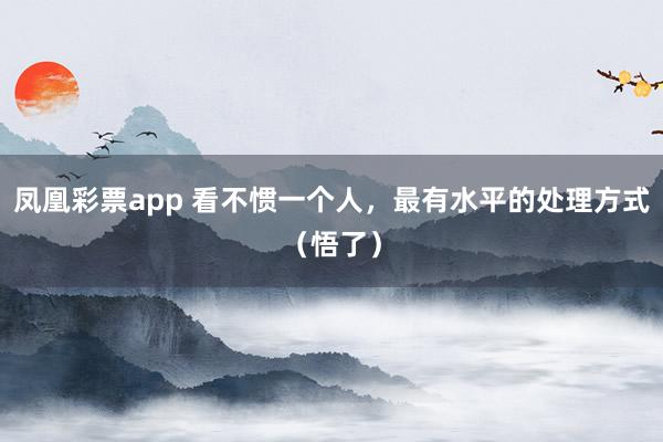 凤凰彩票app 看不惯一个人，最有水平的处理方式（悟了）