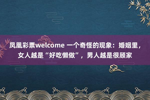 凤凰彩票welcome 一个奇怪的现象：婚姻里，女人越是“好吃懒做”，男人越是很顾家