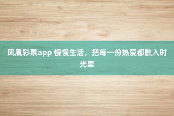 凤凰彩票app 慢慢生活，把每一份热爱都融入时光里