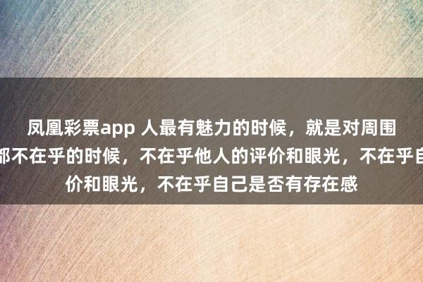 凤凰彩票app 人最有魅力的时候，就是对周围的一切人和事物都不在乎的时候，不在乎他人的评价和眼光，不在乎自己是否有存在感