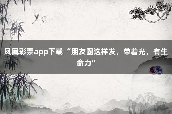 凤凰彩票app下载 “朋友圈这样发，带着光，有生命力”