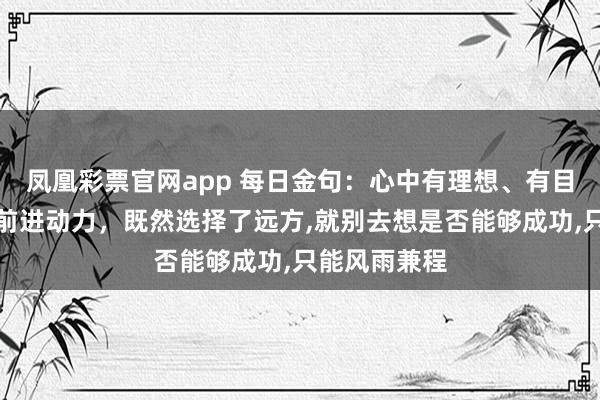凤凰彩票官网app 每日金句：心中有理想、有目标才能保持前进动力，既然选择了远方，就别去想是否能够成功，只能风雨兼程