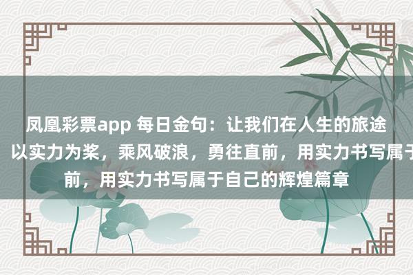 凤凰彩票app 每日金句：让我们在人生的旅途中，以努力为帆，以实力为桨，乘风破浪，勇往直前，用实力书写属于自己的辉煌篇章