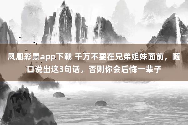 凤凰彩票app下载 千万不要在兄弟姐妹面前，随口说出这3句话，否则你会后悔一辈子