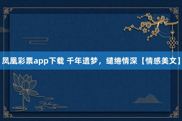 凤凰彩票app下载 千年遗梦，缱绻情深【情感美文】