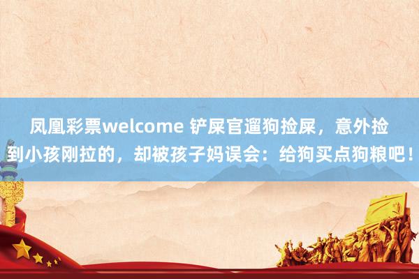 凤凰彩票welcome 铲屎官遛狗捡屎，意外捡到小孩刚拉的，却被孩子妈误会：给狗买点狗粮吧！