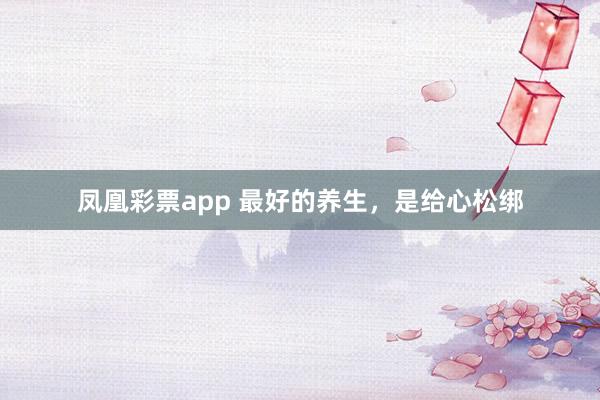 凤凰彩票app 最好的养生，是给心松绑