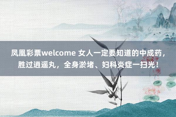 凤凰彩票welcome 女人一定要知道的中成药，胜过逍遥丸，全身淤堵、妇科炎症一扫光！