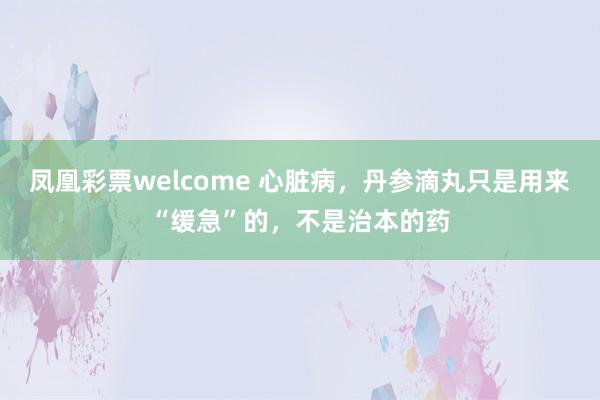 凤凰彩票welcome 心脏病，丹参滴丸只是用来“缓急”的，不是治本的药