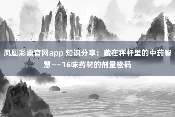 凤凰彩票官网app 知识分享：藏在秤杆里的中药智慧——16味药材的剂量密码