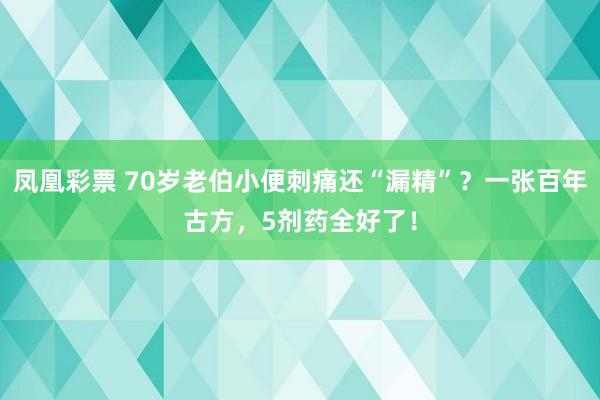 凤凰彩票 70岁老伯小便刺痛还“漏精”？一张百年古方，5剂药全好了！