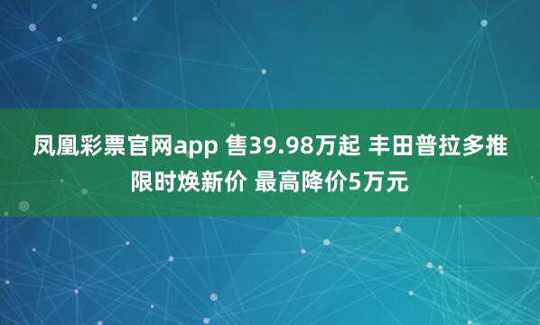 凤凰彩票官网app 售39.98万起 丰田普拉多推限时焕新价 最高降价5万元
