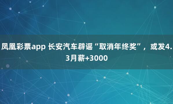 凤凰彩票app 长安汽车辟谣“取消年终奖”，或发4.3月薪+3000