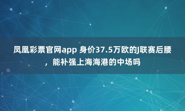 凤凰彩票官网app 身价37.5万欧的J联赛后腰，能补强上海海港的中场吗
