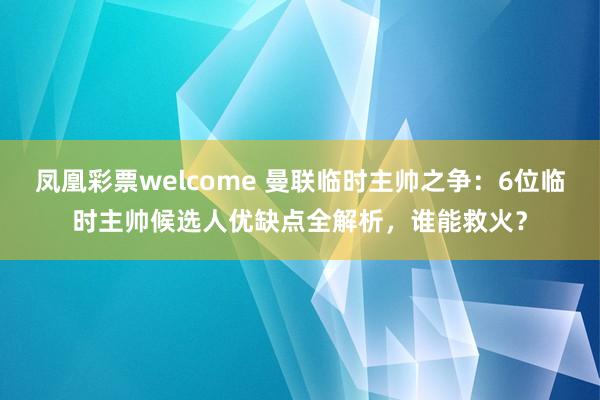凤凰彩票welcome 曼联临时主帅之争：6位临时主帅候选人优缺点全解析，谁能救火？