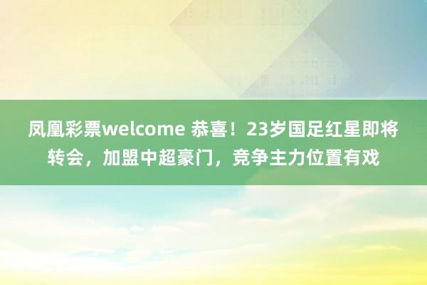 凤凰彩票welcome 恭喜！23岁国足红星即将转会，加盟中超豪门，竞争主力位置有戏