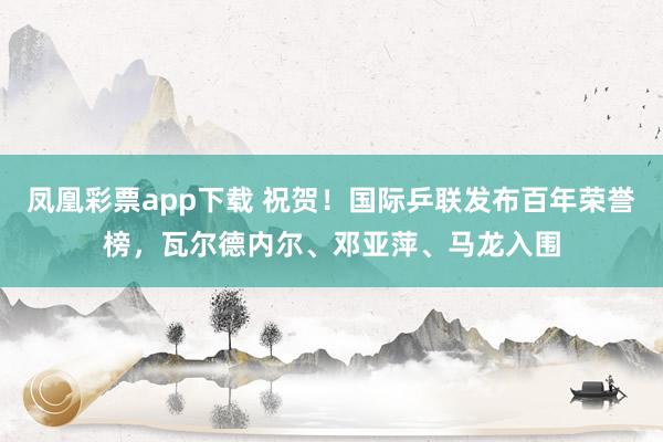 凤凰彩票app下载 祝贺！国际乒联发布百年荣誉榜，瓦尔德内尔、邓亚萍、马龙入围