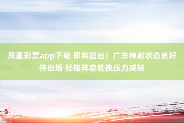 凤凰彩票app下载 即将复出！广东神射状态良好待出场 杜锋阵容轮换压力减轻