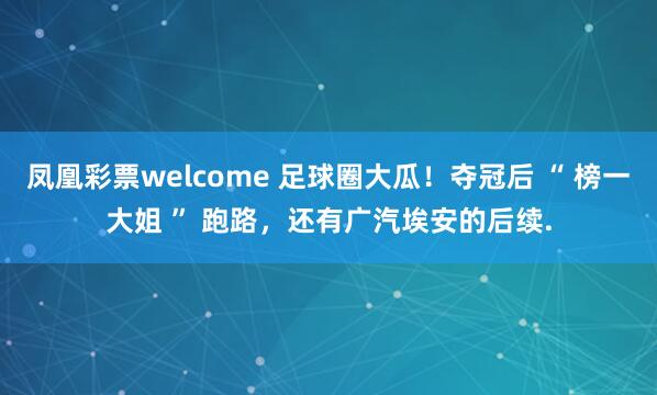 凤凰彩票welcome 足球圈大瓜！夺冠后 “ 榜一大姐 ” 跑路，还有广汽埃安的后续.