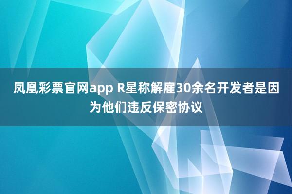 凤凰彩票官网app R星称解雇30余名开发者是因为他们违反保密协议