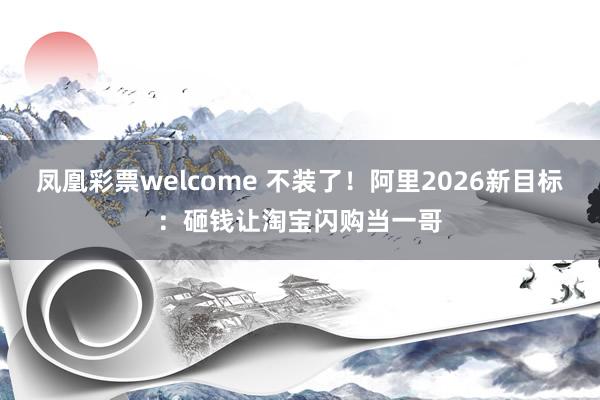 凤凰彩票welcome 不装了！阿里2026新目标：砸钱让淘宝闪购当一哥