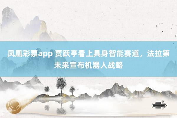 凤凰彩票app 贾跃亭看上具身智能赛道，法拉第未来宣布机器人战略