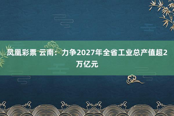 凤凰彩票 云南：力争2027年全省工业总产值超2万亿元
