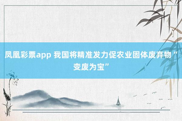 凤凰彩票app 我国将精准发力促农业固体废弃物“变废为宝”