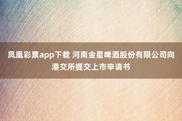 凤凰彩票app下载 河南金星啤酒股份有限公司向港交所提交上市申请书