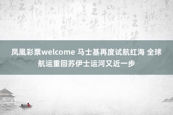 凤凰彩票welcome 马士基再度试航红海 全球航运重回苏伊士运河又近一步