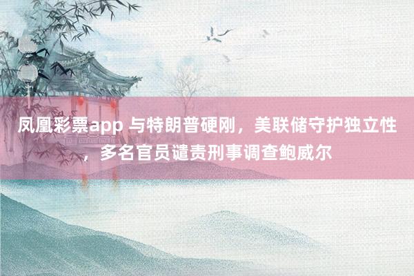 凤凰彩票app 与特朗普硬刚，美联储守护独立性，多名官员谴责刑事调查鲍威尔