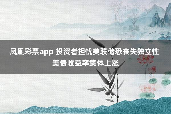 凤凰彩票app 投资者担忧美联储恐丧失独立性 美债收益率集体上涨