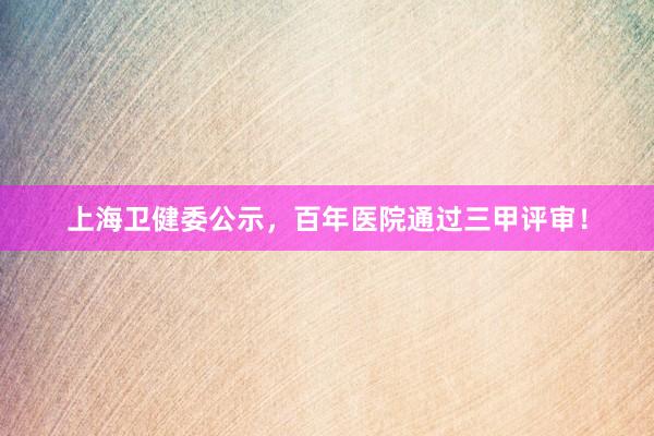 上海卫健委公示，百年医院通过三甲评审！