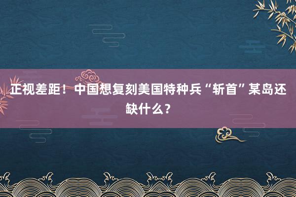 正视差距！中国想复刻美国特种兵“斩首”某岛还缺什么？