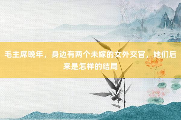 毛主席晚年，身边有两个未嫁的女外交官，她们后来是怎样的结局