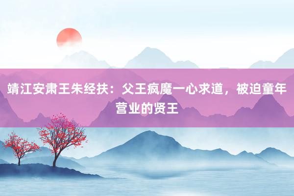 靖江安肃王朱经扶：父王疯魔一心求道，被迫童年营业的贤王