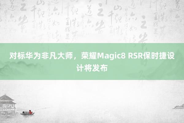 对标华为非凡大师，荣耀Magic8 RSR保时捷设计将发布