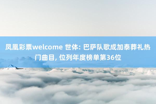 凤凰彩票welcome 世体: 巴萨队歌成加泰葬礼热门曲目， 位列年度榜单第36位
