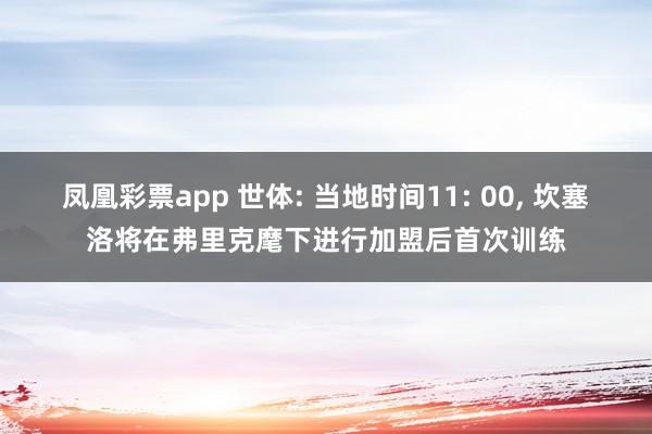凤凰彩票app 世体: 当地时间11: 00， 坎塞洛将在弗里克麾下进行加盟后首次训练