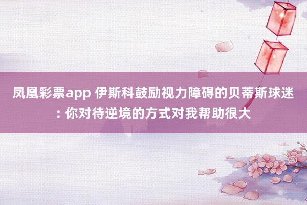 凤凰彩票app 伊斯科鼓励视力障碍的贝蒂斯球迷: 你对待逆境的方式对我帮助很大