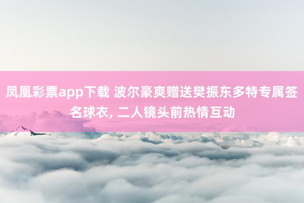 凤凰彩票app下载 波尔豪爽赠送樊振东多特专属签名球衣， 二人镜头前热情互动