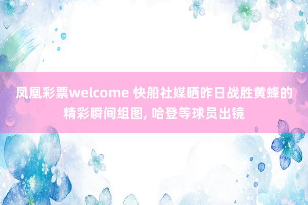 凤凰彩票welcome 快船社媒晒昨日战胜黄蜂的精彩瞬间组图， 哈登等球员出镜