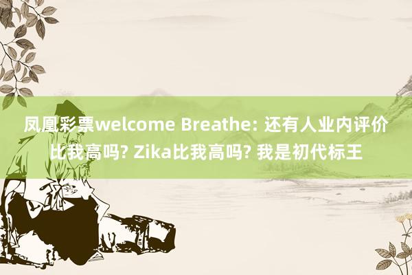 凤凰彩票welcome Breathe: 还有人业内评价比我高吗? Zika比我高吗? 我是初代标王